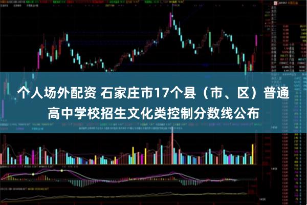 个人场外配资 石家庄市17个县（市、区）普通高中学校招生文化类控制分数线公布
