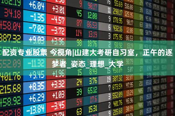 配资专业股票 今视角|山建大考研自习室，正午的逐梦者_姿态_理想_大学