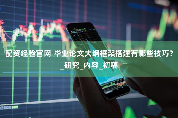 配资经验官网 毕业论文大纲框架搭建有哪些技巧？_研究_内容_初稿