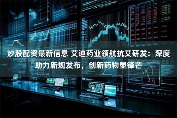 炒股配资最新信息 艾迪药业领航抗艾研发：深度助力新规发布，创新药物显锋芒