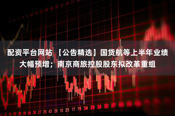 配资平台网站 【公告精选】国货航等上半年业绩大幅预增；南京商旅控股股东拟改革重组