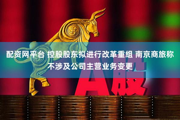 配资网平台 控股股东拟进行改革重组 南京商旅称不涉及公司主营业务变更