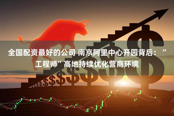 全国配资最好的公司 南京阿里中心开园背后：“工程师”高地持续优化营商环境