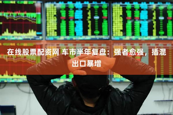 在线股票配资网 车市半年复盘：强者愈强，插混出口暴增
