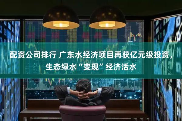 配资公司排行 广东水经济项目再获亿元级投资，生态绿水“变现”经济活水
