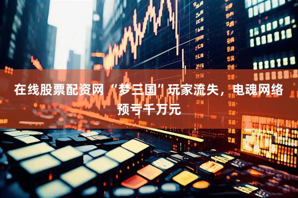 在线股票配资网 “梦三国”玩家流失，电魂网络预亏千万元
