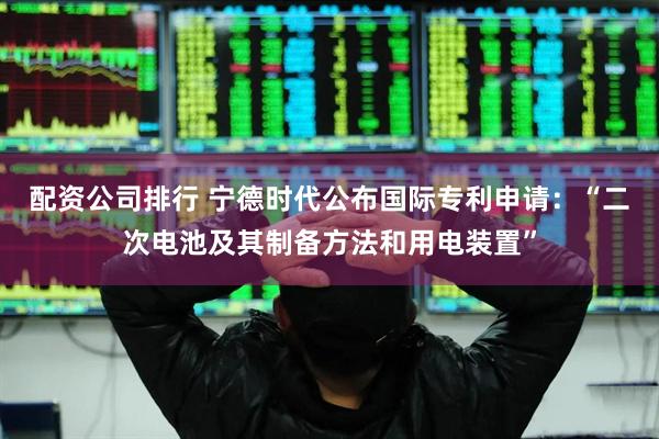 配资公司排行 宁德时代公布国际专利申请：“二次电池及其制备方法和用电装置”