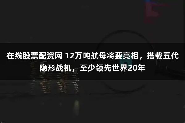 在线股票配资网 12万吨航母将要亮相，搭载五代隐形战机，至少领先世界20年