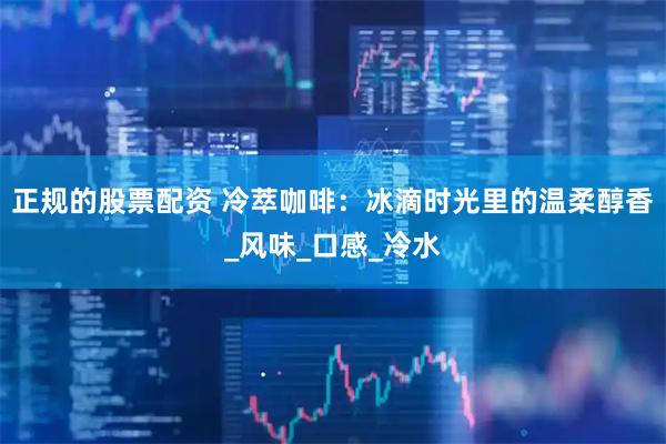 正规的股票配资 冷萃咖啡：冰滴时光里的温柔醇香_风味_口感_冷水