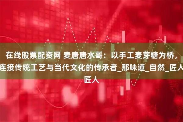 在线股票配资网 麦唐唐水哥：以手工麦芽糖为桥，连接传统工艺与当代文化的传承者_那味道_自然_匠人
