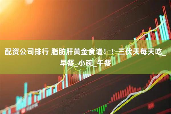 配资公司排行 脂肪肝黄金食谱！！三伏天每天吃_早餐_小碗_午餐