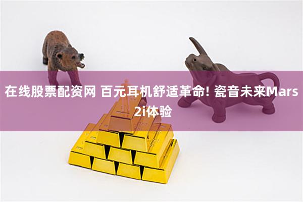 在线股票配资网 百元耳机舒适革命! 瓷音未来Mars 2i体验