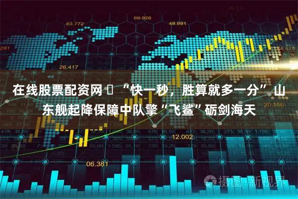 在线股票配资网 ‌“快一秒，胜算就多一分” 山东舰起降保障中队擎“飞鲨”砺剑海天