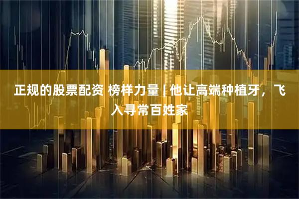 正规的股票配资 榜样力量 | 他让高端种植牙，飞入寻常百姓家