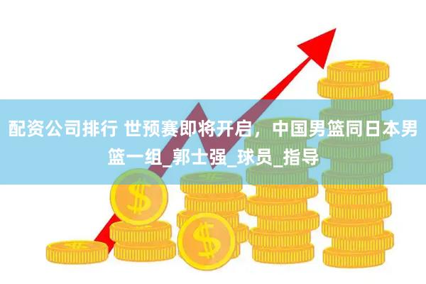 配资公司排行 世预赛即将开启，中国男篮同日本男篮一组_郭士强_球员_指导