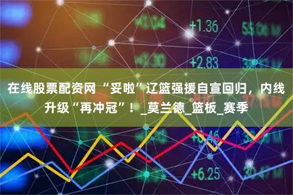 在线股票配资网 “妥啦”辽篮强援自宣回归，内线升级“再冲冠”！_莫兰德_篮板_赛季