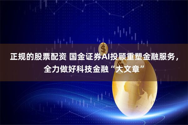 正规的股票配资 国金证券AI投顾重塑金融服务，全力做好科技金融“大文章”