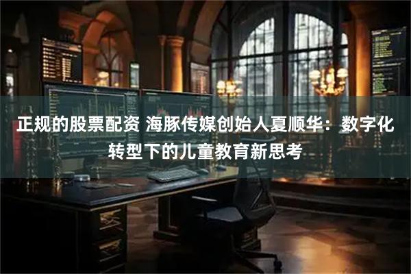 正规的股票配资 海豚传媒创始人夏顺华：数字化转型下的儿童教育新思考