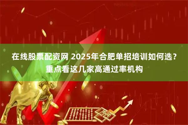 在线股票配资网 2025年合肥单招培训如何选？重点看这几家高通过率机构