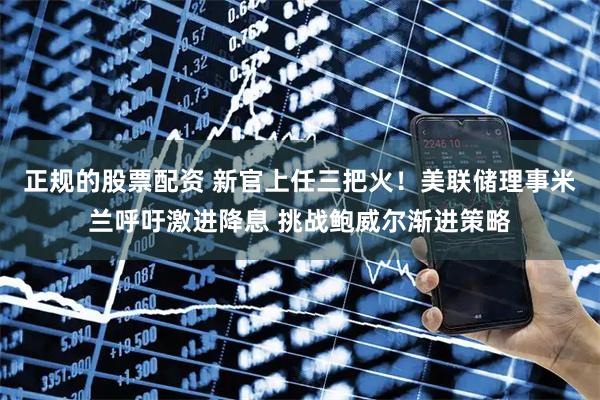 正规的股票配资 新官上任三把火！美联储理事米兰呼吁激进降息 挑战鲍威尔渐进策略