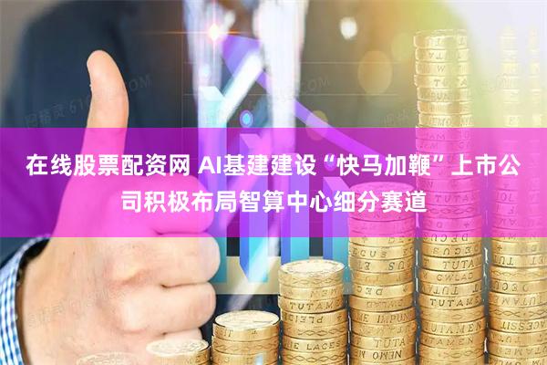 在线股票配资网 AI基建建设“快马加鞭”上市公司积极布局智算中心细分赛道