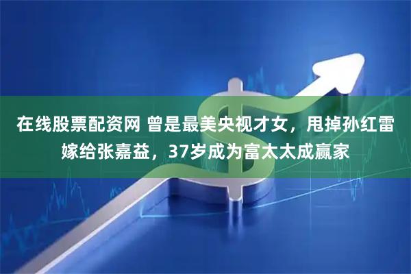 在线股票配资网 曾是最美央视才女，甩掉孙红雷嫁给张嘉益，37岁成为富太太成赢家