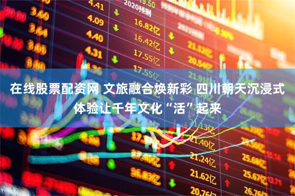在线股票配资网 文旅融合焕新彩 四川朝天沉浸式体验让千年文化“活”起来