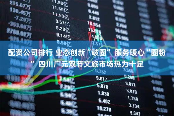 配资公司排行 业态创新“破圈” 服务暖心“圈粉” 四川广元双节文旅市场热力十足