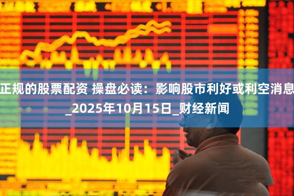 正规的股票配资 操盘必读：影响股市利好或利空消息_2025年10月15日_财经新闻
