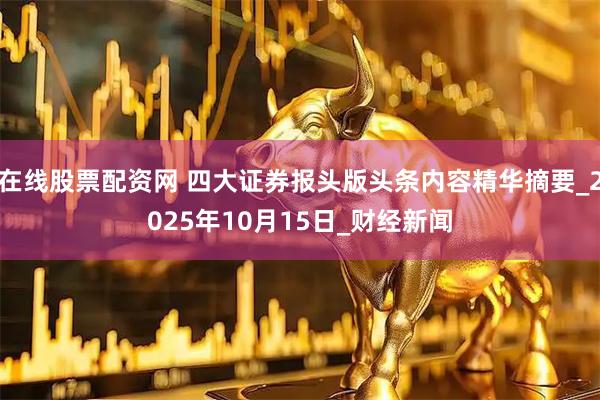 在线股票配资网 四大证券报头版头条内容精华摘要_2025年10月15日_财经新闻