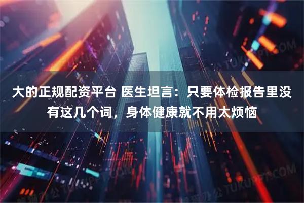 大的正规配资平台 医生坦言：只要体检报告里没有这几个词，身体健康就不用太烦恼