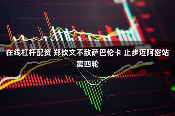 在线杠杆配资 郑钦文不敌萨巴伦卡 止步迈阿密站第四轮