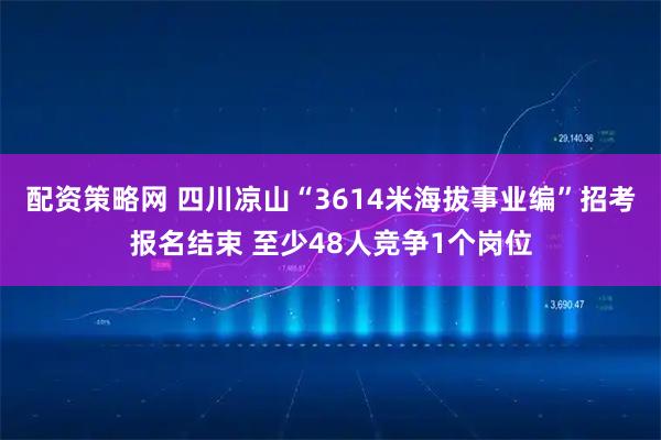 配资策略网 四川凉山“3614米海拔事业编”招考报名结束 至少48人竞争1个岗位