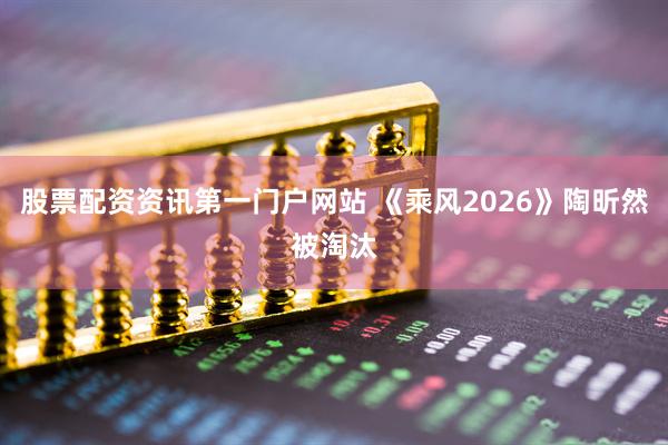 股票配资资讯第一门户网站 《乘风2026》陶昕然被淘汰