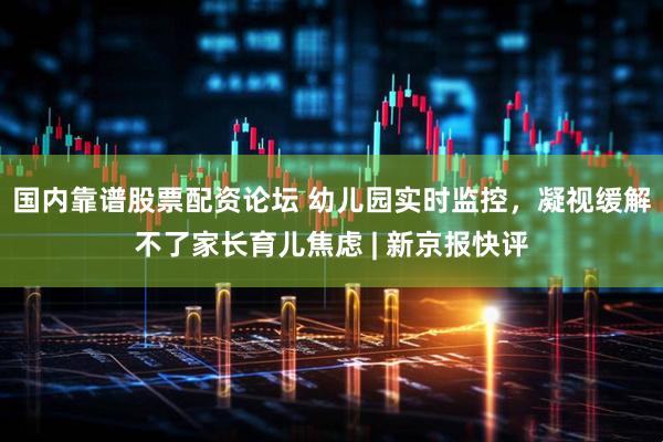 国内靠谱股票配资论坛 幼儿园实时监控，凝视缓解不了家长育儿焦虑 | 新京报快评