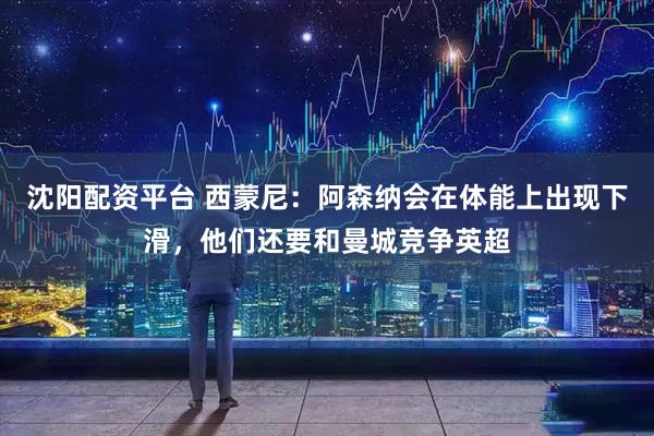 沈阳配资平台 西蒙尼：阿森纳会在体能上出现下滑，他们还要和曼城竞争英超