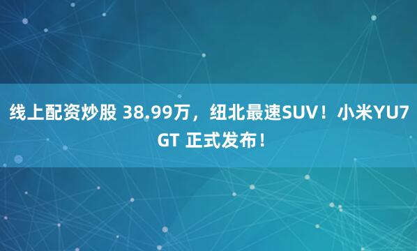 线上配资炒股 38.99万，纽北最速SUV！小米YU7 GT 正式发布！