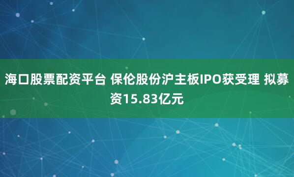 海口股票配资平台 保伦股份沪主板IPO获受理 拟募资15.83亿元