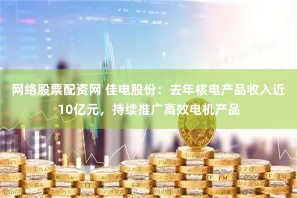 网络股票配资网 佳电股份：去年核电产品收入近10亿元，持续推广高效电机产品