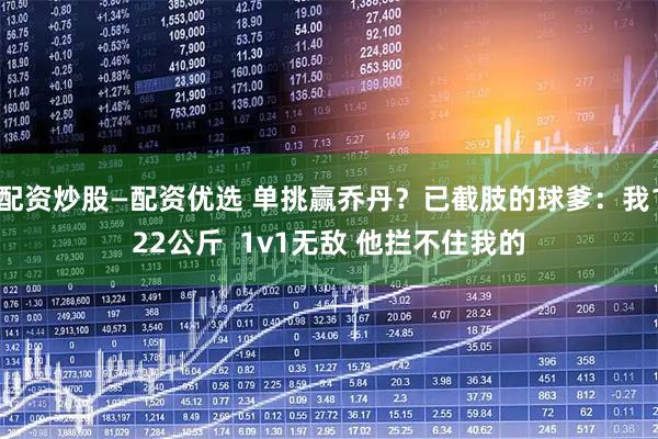 配资炒股—配资优选 单挑赢乔丹？已截肢的球爹：我122公斤  1v1无敌 他拦不住我的