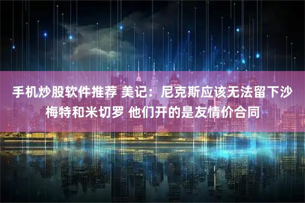 手机炒股软件推荐 美记：尼克斯应该无法留下沙梅特和米切罗 他们开的是友情价合同