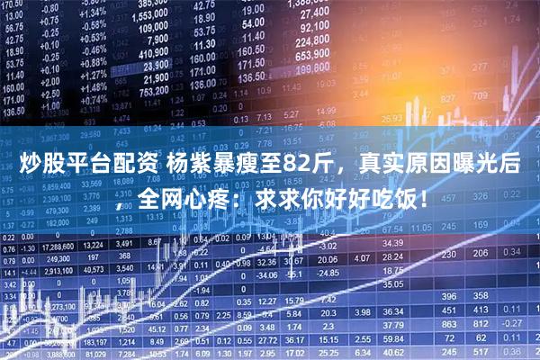 炒股平台配资 杨紫暴瘦至82斤，真实原因曝光后，全网心疼：求求你好好吃饭！